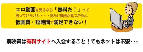 エロ動画を見るなら「無料だ!」って思っていたけど・・・見たい動画が見つかると、低画質・短時間で満足できない!解決策は有料サイトへ入会すること!でもネットで買うのは不安・・・